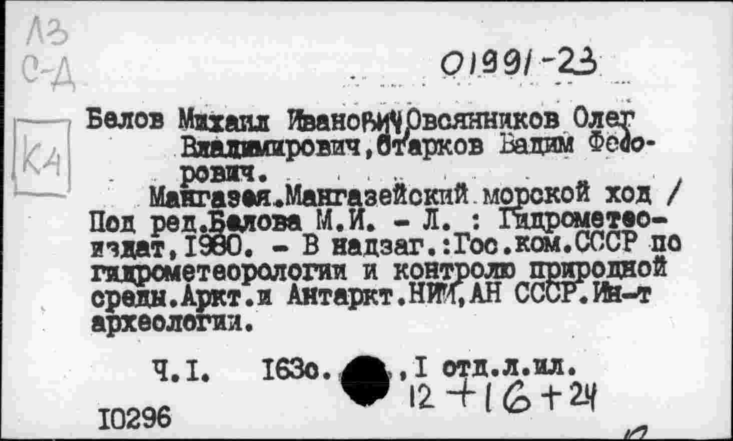 ﻿О№1~22>

Белов Михаил ИвановуОвсянников Олег Владимирович,огарков Вадим Федорович. ...	„	.
Макгазея.Мангазейский морской ход / Под ред.Балова М.И. - Л. : Гидрометво-ичдат,19бО. - В надзаг.:Гос.ком.СССР по гидрометеорологии и контролю природной среды.Аркт.и Антаркт.НЖ,АН СССР.ИИ-Т археологии.
Ч.І.
10296
I63o. отд.л.ил.
V 12 ч- ( (2> + 2-4